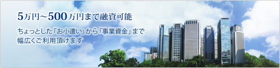 5万円～500万円まで融資可能。ちょっとした「お小遣い」から「事業資金」まで幅広くご利用頂けます。